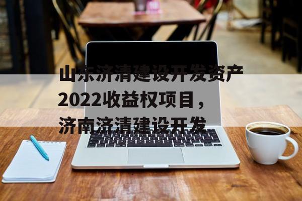 山东济清建设开发资产2022收益权项目，济南济清建设开发