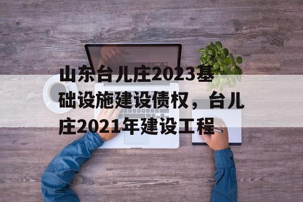 山东台儿庄2023基础设施建设债权，台儿庄2021年建设工程