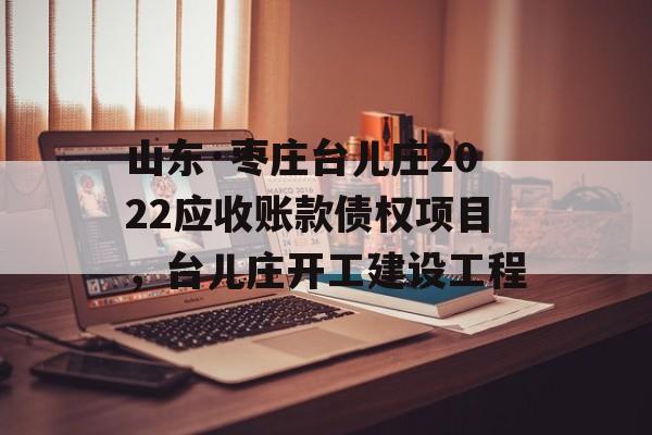 山东·枣庄台儿庄2022应收账款债权项目，台儿庄开工建设工程