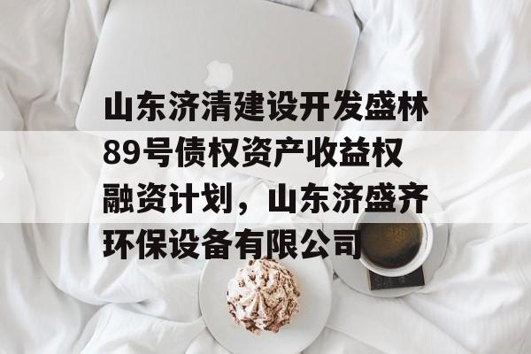 山东济清建设开发盛林89号债权资产收益权融资计划，山东济盛齐环保设备有限公司