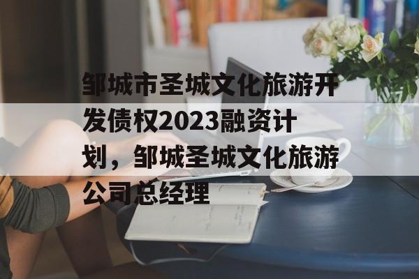 邹城市圣城文化旅游开发债权2023融资计划，邹城圣城文化旅游公司总经理