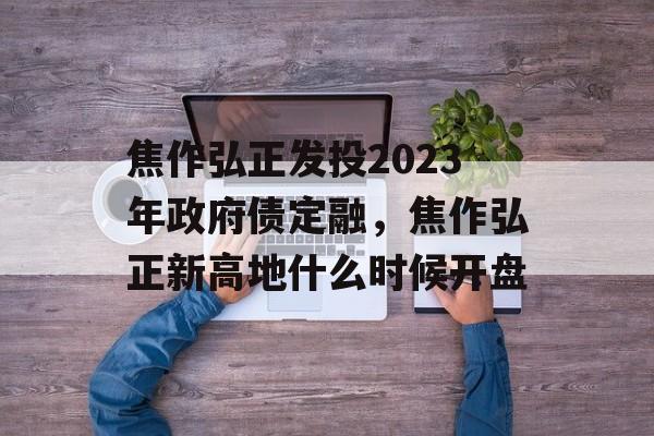 焦作弘正发投2023年政府债定融，焦作弘正新高地什么时候开盘