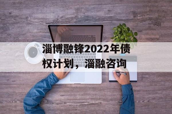 淄博融锋2022年债权计划，淄融咨询