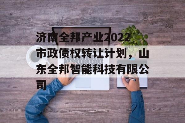 济南全邦产业2022市政债权转让计划，山东全邦智能科技有限公司