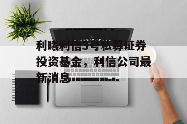 利曦利信3号私募证券投资基金，利信公司最新消息