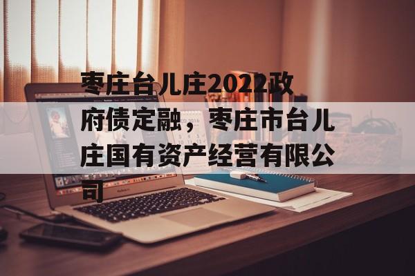 枣庄台儿庄2022政府债定融，枣庄市台儿庄国有资产经营有限公司