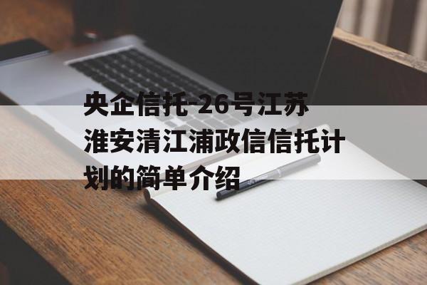 央企信托-26号江苏淮安清江浦政信信托计划的简单介绍