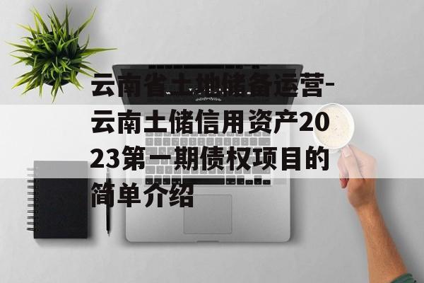 云南省土地储备运营-云南土储信用资产2023第一期债权项目的简单介绍