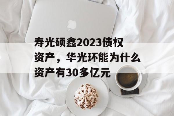 寿光硕鑫2023债权资产，华光环能为什么资产有30多亿元