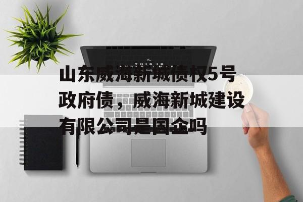 山东威海新城债权5号政府债，威海新城建设有限公司是国企吗