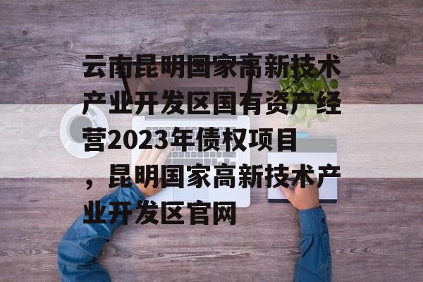 云南昆明国家高新技术产业开发区国有资产经营2023年债权项目，昆明国家高新技术产业开发区官网