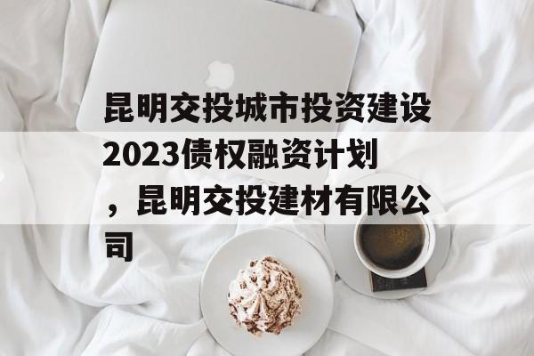 昆明交投城市投资建设2023债权融资计划，昆明交投建材有限公司