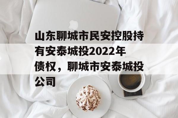 山东聊城市民安控股持有安泰城投2022年债权，聊城市安泰城投公司