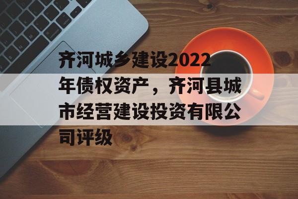 齐河城乡建设2022年债权资产，齐河县城市经营建设投资有限公司评级