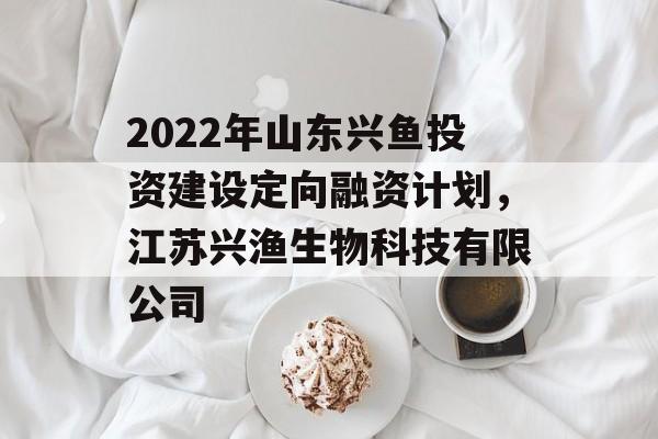 2022年山东兴鱼投资建设定向融资计划，江苏兴渔生物科技有限公司