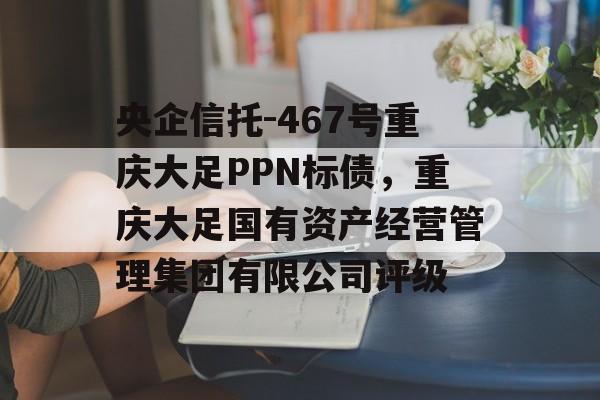 央企信托-467号重庆大足PPN标债，重庆大足国有资产经营管理集团有限公司评级