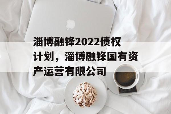 淄博融锋2022债权计划，淄博融锋国有资产运营有限公司