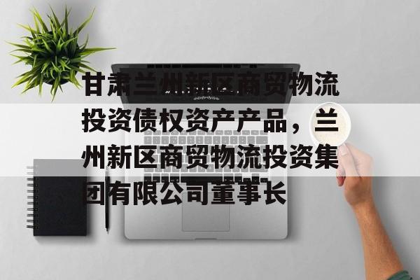 甘肃兰州新区商贸物流投资债权资产产品，兰州新区商贸物流投资集团有限公司董事长