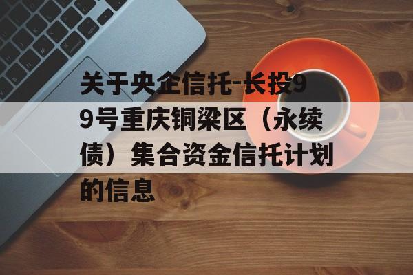 关于央企信托-长投99号重庆铜梁区（永续债）集合资金信托计划的信息