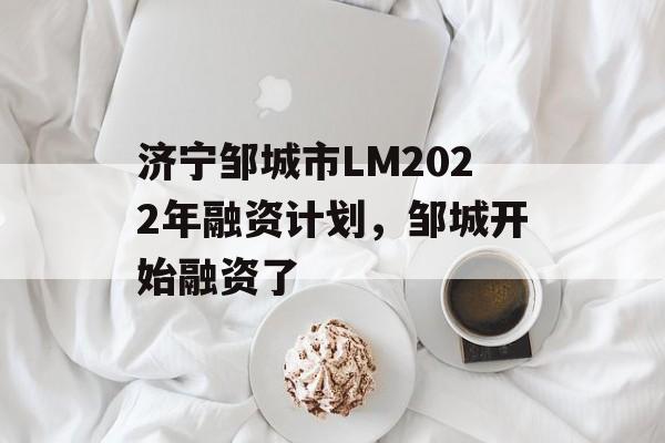 济宁邹城市LM2022年融资计划，邹城开始融资了