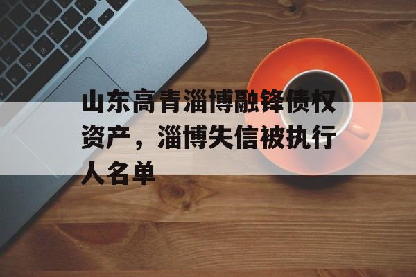 山东高青淄博融锋债权资产，淄博失信被执行人名单