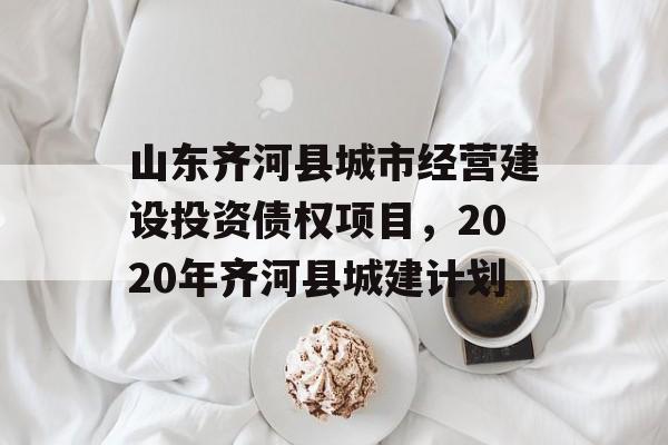 山东齐河县城市经营建设投资债权项目，2020年齐河县城建计划