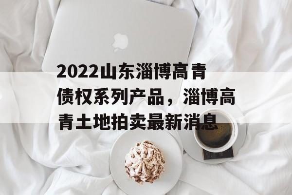 2022山东淄博高青债权系列产品，淄博高青土地拍卖最新消息