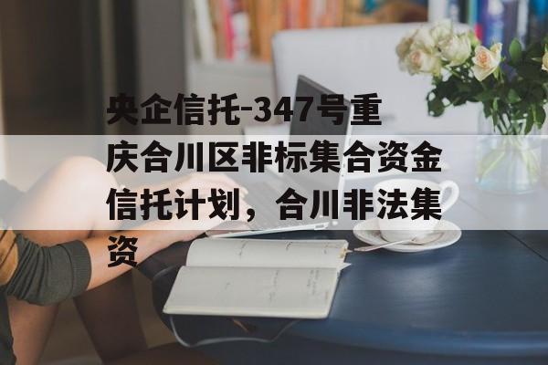 央企信托-347号重庆合川区非标集合资金信托计划，合川非法集资