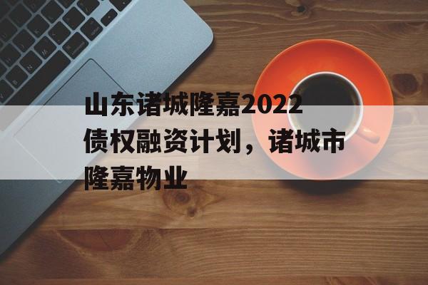 山东诸城隆嘉2022债权融资计划，诸城市隆嘉物业