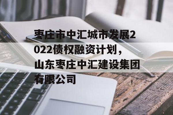 枣庄市中汇城市发展2022债权融资计划，山东枣庄中汇建设集团有限公司