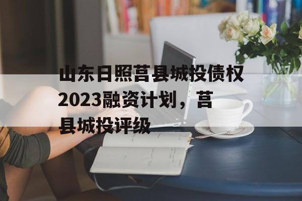 山东日照莒县城投债权2023融资计划，莒县城投评级