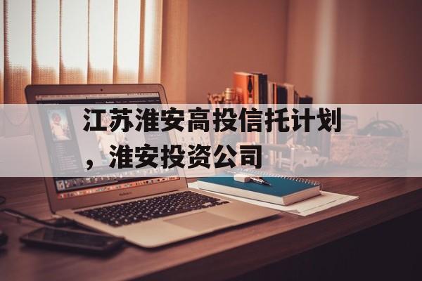 江苏淮安高投信托计划，淮安投资公司