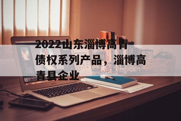 2022山东淄博高青债权系列产品，淄博高青县企业