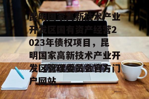 昆明国家高新技术产业开发区国有资产经营2023年债权项目，昆明国家高新技术产业开发区管理委员会官方门户网站