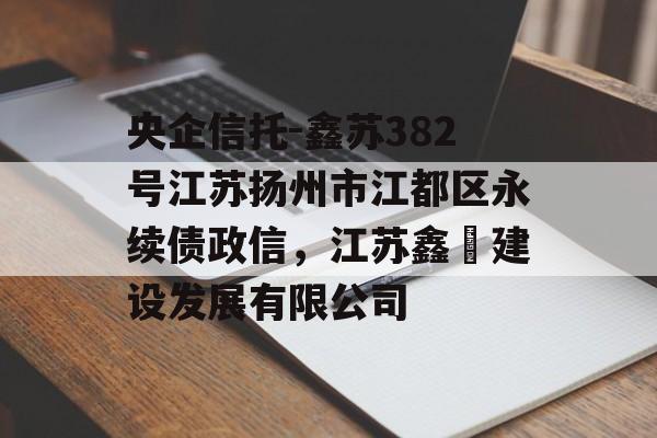 央企信托-鑫苏382号江苏扬州市江都区永续债政信，江苏鑫熤建设发展有限公司