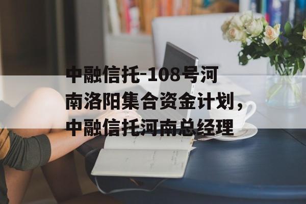 中融信托-108号河南洛阳集合资金计划，中融信托河南总经理