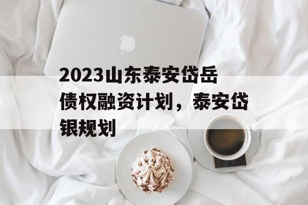 2023山东泰安岱岳债权融资计划，泰安岱银规划