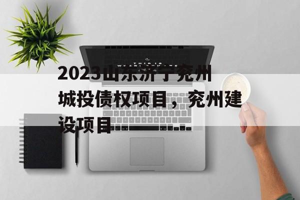 2023山东济宁兖州城投债权项目，兖州建设项目