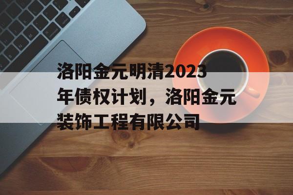 洛阳金元明清2023年债权计划，洛阳金元装饰工程有限公司