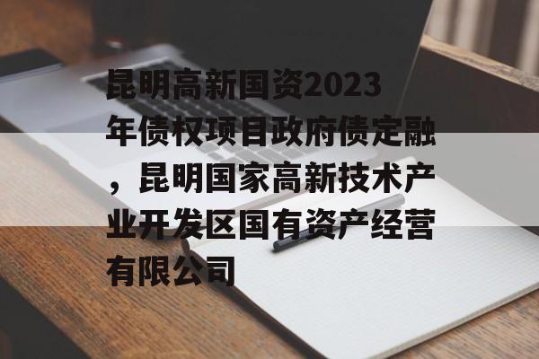 昆明高新国资2023年债权项目政府债定融，昆明国家高新技术产业开发区国有资产经营有限公司