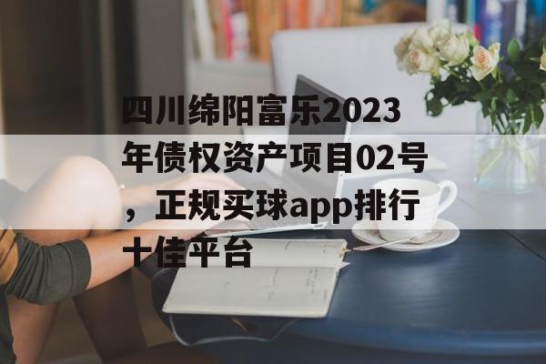 四川绵阳富乐2023年债权资产项目02号，正规买球app排行十佳平台