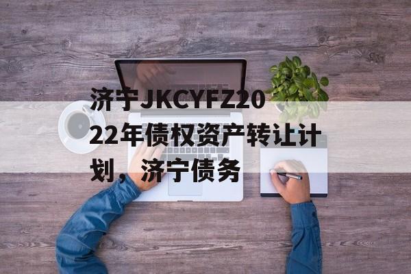 济宁JKCYFZ2022年债权资产转让计划，济宁债务