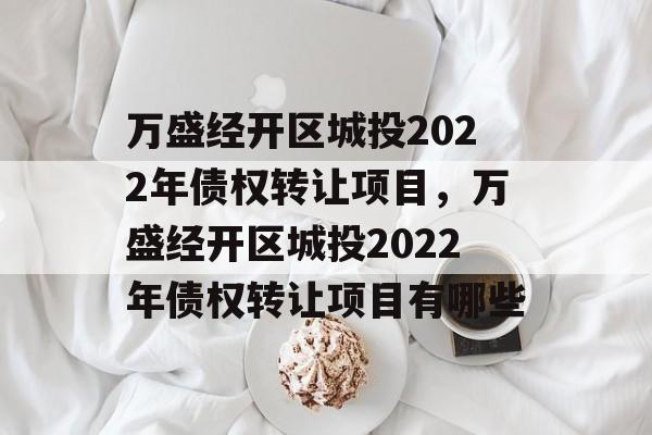 万盛经开区城投2022年债权转让项目，万盛经开区城投2022年债权转让项目有哪些