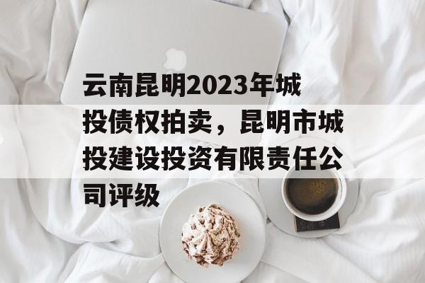 云南昆明2023年城投债权拍卖，昆明市城投建设投资有限责任公司评级