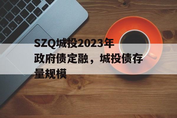 SZQ城投2023年政府债定融，城投债存量规模