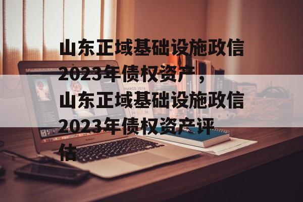 山东正域基础设施政信2023年债权资产，山东正域基础设施政信2023年债权资产评估