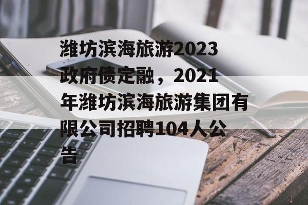 潍坊滨海旅游2023政府债定融，2021年潍坊滨海旅游集团有限公司招聘104人公告