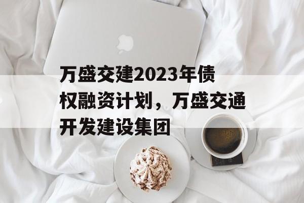 万盛交建2023年债权融资计划，万盛交通开发建设集团