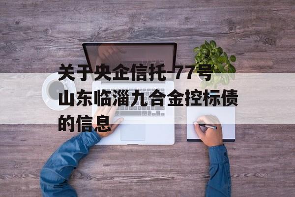 关于央企信托-77号山东临淄九合金控标债的信息