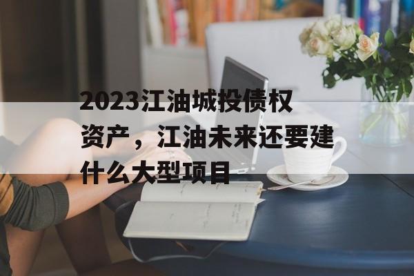 2023江油城投债权资产，江油未来还要建什么大型项目